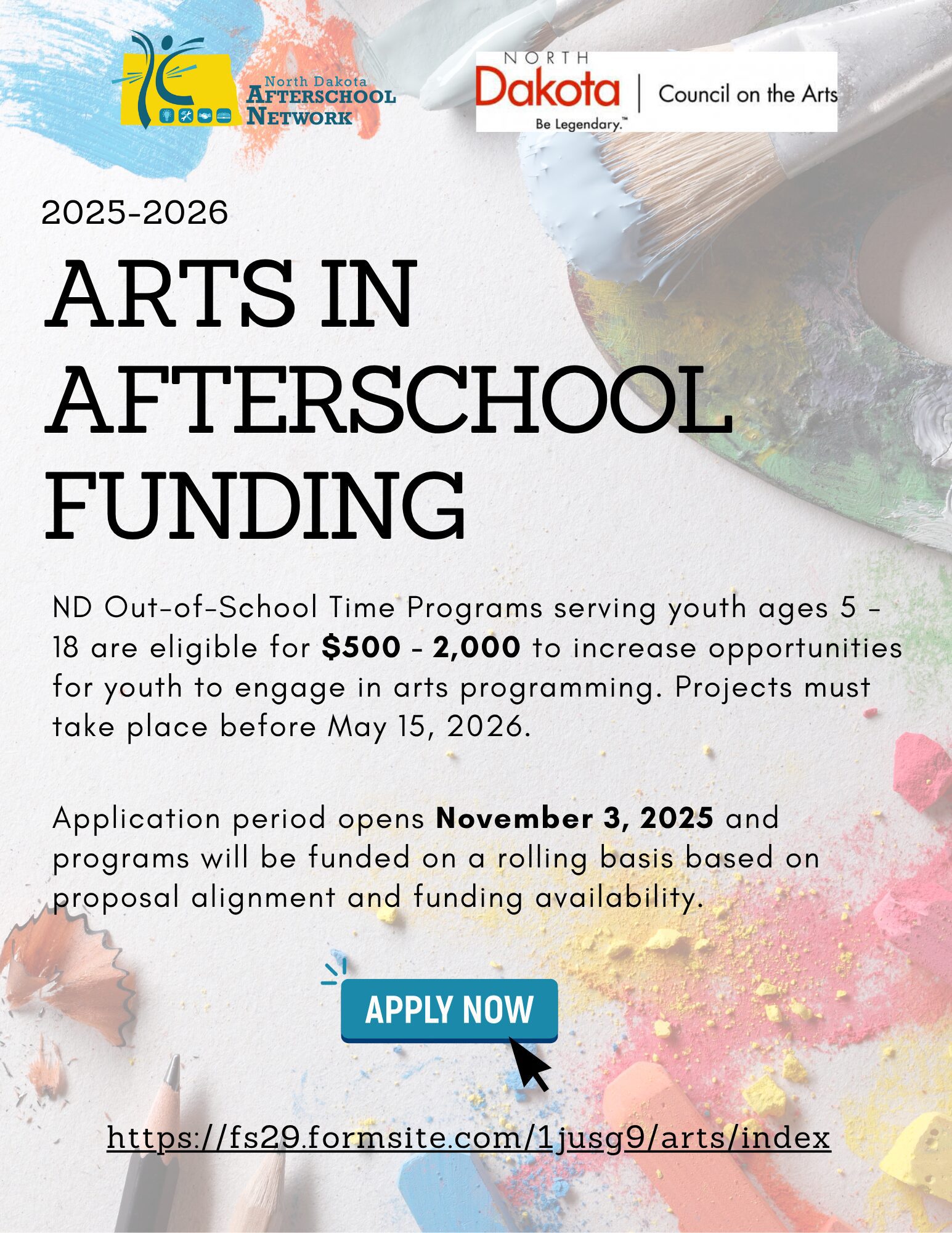 Flyer titled Arts in Afterschool Funding 2025 to 2026. It announces that North Dakota Out of School Time programs serving youth ages 5 to 18 are eligible for funding between 500 and 2000 dollars to increase arts programming opportunities. Projects must take place before May 15 2026. The application period opens November 3 2025 and programs will be funded on a rolling basis based on proposal alignment and funding availability. The flyer includes web links for applications and contact information. The design features colorful art themed graphics representing creativity and youth engagement.